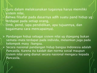 - Guru dalam melaksanakan tugasnya harus memiliki
sistem nilai,
- Bahwa filsafat pada dasarnya adlh suatu pand hidup yg
terdapat pada setiap orang,
- Dmk, pend, (apa pendidikan, apa tujuannya, dan
bagaimana cara mencapainya).
 Pandangan hidup sebagai sistem nilai yg dipegang bukan
semata-mata terdapat pada individu, melainkan juga pada
kelompok masy /bangsa.
 Secara nasional pandangan hidup bangsa Indonesia adalah
Pancasila. Karena itu kaidah dan norma sosial maupun
sistem nilai yang dianut secara nasional mengacu kepada
Pancasila.
 