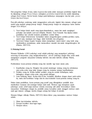 Dari pengertian belajar di atas, maka kegiatan dan usaha untuk mencapai perubahan tingkah laku
itu dipandang sebagai Proses belajar, sedangkan perubahan tingkah laku itu sendiri dipandang
sebagai Hasil belajar. Hal ini berarti, belajar pada hakikatnya menyangkut dua hal yaitu proses
belajar dan hasil belajar.
Para ahli psikologi cenderung untuk menggunakan pola-pola tingkah laku manusia sebagai suatu
model yang menjadi prinsip-prinsip belajar. Prinsip-prinsip belajar ini selanjutnya lazim disebut
dengan Teori Belajar.
1. Teori belajar klasik masih tetap dapat dimanfaatkan, antara lain untuk menghapal
perkalian dan melatih soal-soal (Disiplin Mental). Teori Naturalis bisa dipakai dalam
pendidikan luar sekolah terutama pendidikan seumur hidup.
2. Teori belajar behaviorisme bermanfaat dalam mengembangkan perilaku-perilaku nyata,
seperti rajin, mendapat skor tinggi, tidak berkelahi dan sebagainya.
3. Teori-teori belajar kognisi berguna dalam mempelajari materi-materi yang rumit yang
membutuhkan pemahaman, untuk memecahkan masalah dan untuk mengembangkan ide
(Pidarta, 2007:218).
5. Psikologi Sosial
Menurut Hollander (1981) psikologi sosial adalah psikologi yang mempelajari psikologi
seseorang di masyarakat, yang mengkombinasikan ciri-ciri psikologi dengan ilmu sosial untuk
mempelajari pengaruh masyarakat terhadap individu dan antar individu (dikutip Pidarta,
2007:219).
Pembentukan kesan pertama terhadap orang lain memilki tiga kunci utama yaitu.
1. Kepribadian orang itu. Mungkin kita pernah mendengar tentang orang itu sebelumnya
atau cerita-cerita yang mirip dengan orang itu, terutama tentang kepribadiannya.
2. Perilaku orang itu. Ketika melihat perilaku orang itu setelah berhadapan, maka
hubungkan dengan cerita-cerita yang pernah didengar.
3. Latar belakang situasi. Kedua data di atas kemudian dikaitkan dengan situasi pada waktu
itu, maka dari kombinasi ketiga data itu akan keluarlah kesan pertama tentang orang itu.
Dalam dunia pendidikan, kesan pertama yang positif yang dibangkitkan pendidik akan
memberikan kemauan dan semangat belajar anak-anak. Motivasi juga merupakan aspek
psikologis sosial, sebab tanpa motivasi tertentu seseorang sulit untuk bersosialisasi dalam
masyarakat. Sehubungan dengan itu, pendidik punya kewajiban untuk menggali motivasi anak-
anak agar muncul, sehingga mereka dengan senang hati belajar di sekolah.
Menurut Klinger (dikutip Pidarta, 2007:222) faktor-faktor yang menentukan motivasi belajar
adalah.
1. Minat dan kebutuhan individu.
2. Persepsi kesulitan akan tugas-tugas.
3. Harapan sukses.
 