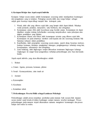 6. Kesiapan Belajar dan Aspek-aspek Individu
Kesiapan belajar secara umum adalah kemampuan seseorang untuk mendapatkan keuntungan
dari pengalaman yang ia temukan. Pelengkap peserta didik atau warga belajar sebagai
subjek garis besarnya dapat dibagi menjadi lima kelompok yaitu:
1. Watak, ialah sifat yang dibawa sejak lahir yang hampir tidak dapat diubah. Misalnya
watak pemarah, pendiam, menyendiri, suka berbicara, dan sebagainya.
2. Kemampuan umum (IQ), ialah kecerdasan yang bersifat umum. Kemampuan ini dapat
dijadikan ramalan tentang keberhasilan seseorang menyelesaikan suatu pekerjaan atau
tingkat pendidikan yang dijalani.
3. Kemampuan khusus atau bakat, ialah kemampuan tertentu yang dibawa sejak lahir.
Kemampuan ini pada umumnya memberi arah kepada cita-cita seseorang terutama bila
bakatnya terlayani dalam pendidikan.
4. Kepribadian, ialah penampilan seseorang secara umum, seperti sikap, besarnya motivasi,
kuatnya kemauan, tabahnya menghadapi rintangan, penghargaannya terhadap orang lain,
kesopanannya, toleransinya dan sebagainya.
5. Latar belakang, ialah lingkungan tempat dibesarkan terutamam lingkungan keluarga.
Lingkungan ini sangat besar pengaruhnya terhadap perkembangan jiwa bayi dan kanak-
kanak.
Aspek-aspek individu yang akan dikembangkan adalah
1. Rohani
a. Umum: Agama, perasaan, kemauan, pikiran
b. Sosial : Kemasyarakatan, cinta tanah air
2. Jasmani
a. Keterampilan
b. Kesehatan
c. Keindahan tubuh
7. Perkembangan Peserta Didik sebagai Landasan Psikologis
Perkembangan adalah proses terjadinya perubahan pada manusia baik secaara fisik maupun
secara mental sejak berada di dalam kandungan sampai manusia tersebut meninggal. Proses
perkembangan pada manusia terjadi dikarenakan manusia mengalami kematangan dan proses
belajar dari waktu ke waktu.
 