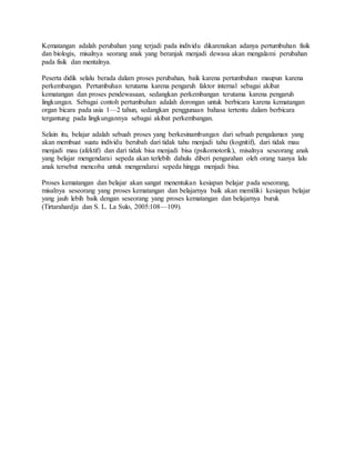 Kematangan adalah perubahan yang terjadi pada individu dikarenakan adanya pertumbuhan fisik
dan biologis, misalnya seorang anak yang beranjak menjadi dewasa akan mengalami perubahan
pada fisik dan mentalnya.
Peserta didik selalu berada dalam proses perubahan, baik karena pertumbuhan maupun karena
perkembangan. Pertumbuhan terutama karena pengaruh faktor internal sebagai akibat
kematangan dan proses pendewasaan, sedangkan perkembangan terutama karena pengaruh
lingkungan. Sebagai contoh pertumbuhan adalah dorongan untuk berbicara karena kematangan
organ bicara pada usia 1—2 tahun, sedangkan penggunaan bahasa tertentu dalam berbicara
tergantung pada lingkungannya sebagai akibat perkembangan.
Selain itu, belajar adalah sebuah proses yang berkesinambungan dari sebuah pengalaman yang
akan membuat suatu individu berubah dari tidak tahu menjadi tahu (kognitif), dari tidak mau
menjadi mau (afektif) dan dari tidak bisa menjadi bisa (psikomotorik), misalnya seseorang anak
yang belajar mengendarai sepeda akan terlebih dahulu diberi pengarahan oleh orang tuanya lalu
anak tersebut mencoba untuk mengendarai sepeda hingga menjadi bisa.
Proses kematangan dan belajar akan sangat menentukan kesiapan belajar pada seseorang,
misalnya seseorang yang proses kematangan dan belajarnya baik akan memiliki kesiapan belajar
yang jauh lebih baik dengan seseorang yang proses kematangan dan belajarnya buruk
(Tirtarahardja dan S. L. La Sulo, 2005:108—109).
 