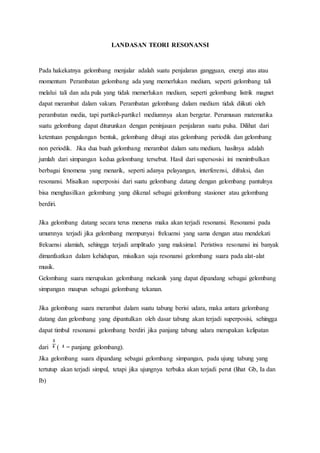LANDASAN TEORI RESONANSI
Pada hakekatnya gelombang menjalar adalah suatu penjalaran gangguan, energi atas atau
momentum Perambatan gelombang ada yang memerlukan medium, seperti gelombang tali
melalui tali dan ada pula yang tidak memerlukan medium, seperti gelombang listrik magnet
dapat merambat dalam vakum. Perambatan gelombang dalam medium tidak diikuti oleh
perambatan media, tapi partikel-partikel mediumnya akan bergetar. Perumusan matematika
suatu gelombang dapat diturunkan dengan peninjauan penjalaran suatu pulsa. Dilihat dari
ketentuan pengulangan bentuk, gelombang dibagi atas gelombang periodik dan gelombang
non periodik. Jika dua buah gelombang merambat dalam satu medium, hasilnya adalah
jumlah dari simpangan kedua gelombang tersebut. Hasil dari supersosisi ini menimbulkan
berbagai fenomena yang menarik, seperti adanya pelayangan, interferensi, difraksi, dan
resonansi. Misalkan superposisi dari suatu gelombang datang dengan gelombang pantulnya
bisa menghasilkan gelombang yang dikenal sebagai gelombang stasioner atau gelombang
berdiri.
Jika gelombang datang secara terus menerus maka akan terjadi resonansi. Resonansi pada
umumnya terjadi jika gelombang mempunyai frekuensi yang sama dengan atau mendekati
frekuensi alamiah, sehingga terjadi amplitudo yang maksimal. Peristiwa resonansi ini banyak
dimanfaatkan dalam kehidupan, misalkan saja resonansi gelombang suara pada alat-alat
musik.
Gelombang suara merupakan gelombang mekanik yang dapat dipandang sebagai gelombang
simpangan maupun sebagai gelombang tekanan.
Jika gelombang suara merambat dalam suatu tabung berisi udara, maka antara gelombang
datang dan gelombang yang dipantulkan oleh dasar tabung akan terjadi superposisi, sehingga
dapat timbul resonansi gelombang berdiri jika panjang tabung udara merupakan kelipatan
dari ( = panjang gelombang).
Jika gelombang suara dipandang sebagai gelombang simpangan, pada ujung tabung yang
tertutup akan terjadi simpul, tetapi jika ujungnya terbuka akan terjadi perut (lihat Gb, Ia dan
Ib)
 