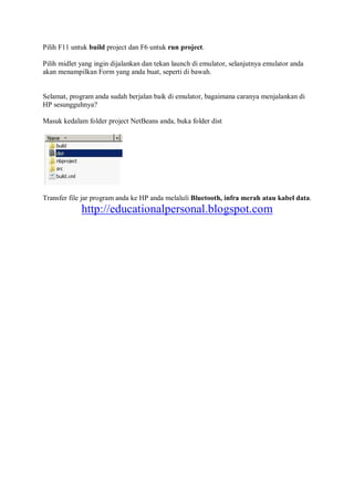 Pilih F11 untuk build project dan F6 untuk run project.
Pilih midlet yang ingin dijalankan dan tekan launch di emulator, selanjutnya emulator anda
akan menampilkan Form yang anda buat, seperti di bawah.
Selamat, program anda sudah berjalan baik di emulator, bagaimana caranya menjalankan di
HP sesungguhnya?
Masuk kedalam folder project NetBeans anda, buka folder dist
Transfer file jar program anda ke HP anda melaluli Bluetooth, infra merah atau kabel data.
http://educationalpersonal.blogspot.com
 