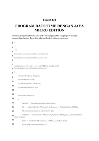 Contoh ke2
PROGRAM DATE/TIME DENGAN JAVA
MICRO EDITION
membuat program sederhana Date and Time dengan J2ME.Jadi program ini dapat
menampilkan tanggal dan waktu sekarang.Berikut listing programnya
1
2
3
4
5
6
7
8
9
10
11
12
13
14
15
16
17
18
19
20
/*
*
*/
import javax.microedition.midlet.*;
import javax.microedition.lcdui.*;
public class Kalender extends MIDlet implements
CommandListener,ItemStateListener
{
private Display tampil;
private Form form;
private Command cmdExit;
private DateField df;
public Kalender()
{
tampil = Display.getDisplay(this);
df = new DateField("Tanggal Sekarang : ",DateField.DATE);
df.setDate(new java.util.Date());
cmdExit = new Command("Keluar",Command.EXIT,0); //Menambahkan
aksi keluar
form = new Form("Kalender J2ME"); //Title Form
form.addCommand(cmdExit);
 