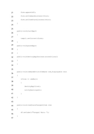 21
22
23
24
25
26
27
28
29
30
31
32
33
34
35
36
37
38
39
40
41
42
43
44
45
46
47
form.append(df);
form.setCommandListener(this);
form.setItemStateListener(this);
}
public void startApp()
{
tampil.setCurrent(form);
}
public void pauseApp()
{
}
public void destroyApp(boolean unconditional)
{
}
public void commandAction(Command com,Displayable dis)
{
if(com == cmdExit)
{
destroyApp(true);
notifyDestroyed();
}
}
public void itemStateChanged(Item itm)
{
df.setLabel("Tanggal Baru: ");
}
 