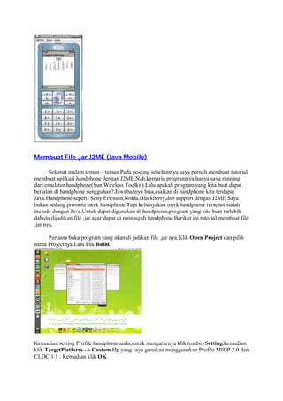 Membuat File .jar J2ME (Java Mobile)
Selamat malam teman – teman.Pada posting sebelumnya saya pernah membuat tutorial
membuat aplikasi handphone dengan J2ME.Nah,kemarin programnya hanya saya running
dari emulator handphone(Sun Wireless Toolkit).Lalu apakah program yang kita buat dapat
berjalan di handphone sungguhan?.Jawabannya bisa,asalkan di handphone kita terdapat
Java.Handphone seperti Sony Ericsson,Nokia,Blackberry,dsb support dengan J2ME.Saya
bukan sedang promosi merk handphone.Tapi kebanyakan merk handphone tersebut sudah
include dengan Java.Untuk dapat digunakan di handphone,program yang kita buat terlebih
dahulu dijadikan file .jar,agar dapat di running di handphone.Berikut ini tutorial membuat file
.jar nya.
Pertama buka program yang akan di jadikan file .jar nya.Klik Open Project dan pilih
nama Projectnya.Lalu klik Build.
Kemudian setting Profile handphone anda,untuk mengaturnya klik tombol Setting,kemudian
klik TargetPlatform –> Custom.Hp yang saya gunakan menggunakan Profile MIDP 2.0 dan
CLDC 1.1 . Kemudian klik OK.
 