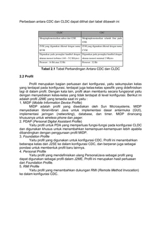 Perbedaan antara CDC dan CLDC dapat dilihat dari tabel dibawah ini
Tabel 2.1 Tabel Perbandingan Antara CDC dan CLDC
2.2 Profil
Profil merupakan bagian perluasan dari konfigurasi, yaitu sekumpulan kelas
yang terdapat pada konfigurasi, terdapat juga kelas-kelas spesifik yang didefinisikan
lagi di dalam profil. Dengan kata lain, profil akan membantu secara fungsional yaitu
dengan menyediakan kelas-kelas yang tidak terdapat di level konfigurasi. Berikut ini
adalah profil J2ME yang tersedia saat ini yaitu :
1. MIDP (Mobile Information Device Profile)
MIDP adalah profil yang disediakan oleh Sun Microsystems. MIDP
menyediakan librari-librari Java untuk implementasi dasar antarmuka (GUI),
implementasi jaringan (networking), database, dan timer. MIDP dirancang
khususnya untuk wireless phone dan pager.
2. PDAP (Personal Digital Assistant Profile)
Yaitu profil untuk PDA yang memperluas fungsi-fungsi pada konfigurasi CLDC
dan digunakan khusus untuk menambahkan kemampuan-kemampuan lebih apabila
dibandingkan dengan penggunaan profil MIDP.
3. Foundation Profile
Yaitu profil yang digunakan untuk konfigurasi CDC. Profil ini menambahkan
beberapa kelas dari J2SE ke dalam konfigurasi CDC, dan berperan juga sebagai
pondasi untuk membentuk profil baru lainnya.
4. Personal Profile
Yaitu profil yang mendefinisikan ulang PersonalJava sebagai profil yang
dapat digunakan sebagai profil dalam J2ME. Profil ini merupakan hasil perluasan
dari Foundation Profile.
5. RMI Profile
Yaitu profil yang menambahkan dukungan RMI (Remote Method Invocation)
ke dalam konfigurasi CDC.
 