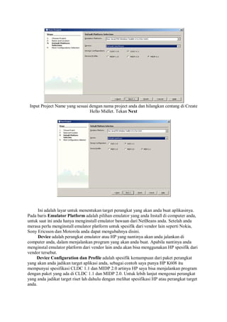 Input Project Name yang sesuai dengan nama project anda dan hilangkan centang di Create
Hello Midlet. Tekan Next
Ini adalah layar untuk menentukan target perangkat yang akan anda buat aplikasinya.
Pada baris Emulator Platform adalah pilihan emulator yang anda Install di computer anda,
untuk saat ini anda hanya menginstall emulator bawaan dari NetBeans anda. Setelah anda
merasa perlu menginstall emulator platform untuk spesifik dari vendor lain seperti Nokia,
Sony Ericsson dan Motorola anda dapat mengubahnya disini.
Device adalah perangkat emulator atau HP yang nantinya akan anda jalankan di
computer anda, dalam menjalankan program yang akan anda buat. Apabila nantinya anda
menginstal emulator platform dari vendor lain anda akan bisa menggunakan HP spesifik dari
vendor tersebut.
Device Configuration dan Profile adalah spesifik kemampuan dari paket perangkat
yang akan anda jadikan target aplikasi anda, sebagai contoh saya punya HP K608 itu
mempunyai spesifikasi CLDC 1.1 dan MIDP 2.0 artinya HP saya bisa menjalankan program
dengan paket yang ada di CLDC 1.1 dan MIDP 2.0. Untuk lebih lanjut mengenai perangkat
yang anda jadikat target riset lah dahulu dengan melihat spesifikasi HP atau perangkat target
anda.
 