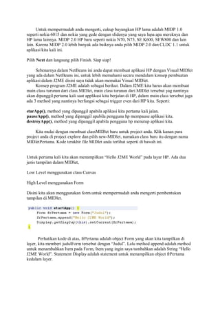 Untuk mempermudah anda mengerti, cukup bayangkan HP lama adalah MIDP 1.0
seperti nokia 6015 dan nokia yang gede dengan slidenya yang saya lupa apa mereknya dan
HP lama lainnya. MIDP 2.0 HP baru seperti nokia N70, N73, SE K600, SEW800 dan lain
lain. Karena MIDP 2.0 lebih banyak ada baiknya anda pilih MIDP 2.0 dan CLDC 1.1 untuk
aplikasi kita kali ini.
Pilih Next dan langsung pilih Finish. Siap siap!
Sebenarnya dalam NetBeans ini anda dapat membuat aplikasi HP dengan Visual MIDlet
yang ada dalam NetBeans ini, untuk lebih memahami secara mendalam konsep pembuatan
aplikasi dalam J2ME disini saya tidak akan memakai Visual MIDlet.
Konsep program J2ME adalah sebagai berikut. Dalam J2ME kita harus akan membuat
main class turunan dari class MIDlet, main class turunan dari MIDlet tersebut yag nantinya
akan dipanggil pertama kali saat applikasi kita berjalan di HP, dalam main class tersebut juga
ada 3 method yang nantinya berfungsi sebagai trigger even dari HP kita. Seperti:
starApp(), method yang dipanggil apabila aplikasi kita pertama kali jalan.
pauseApp(), method yang dipanggil apabila pengguna hp mempause aplikasi kita.
destroyApp(), method yang dipanggil apabila pengguna hp menutup aplikasi kita.
Kita mulai dengan membuat classMIDlet baru untuk project anda. Klik kanan para
project anda di project explore dan pilih new-MIDlet, namakan class baru itu dengan nama
MIDletPertama. Kode terakhir file MIDlet anda terlihat seperti di bawah ini.
Untuk pertama kali kita akan menampilkan “Hello J2ME World” pada layar HP. Ada dua
jenis tampilan dalam MIDlet,
Low Level menggunakan class Canvas
High Level menggunakan Form
Disini kita akan menggunakan form untuk mempermudah anda mengerti pembentukan
tampilan di MIDlet.
Perhatikan kode di atas, frPertama adalah object Form yang akan kita tampilkan di
layer, kita memberi judulForm tersebut dengan “Judul”. Lalu method append adalah method
untuk menambahkan Item pada Form, Item yang ingin saya tambahkan adalah String “Hello
J2ME World”. Statement Display adalah statement untuk menampilkan object frPertama
kedalam layer.
 