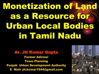 Monetization of Land
as a Resource for
Urban Local Bodies
in Tamil Nadu
Ar. Jit Kumar Gupta
Former Advisor
Town Planning
Punjab Urban Development Authority
E Mail- jit.kumar1944@gmail.com
 