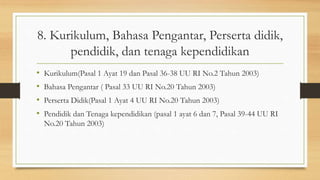 8. Kurikulum, Bahasa Pengantar, Perserta didik,
pendidik, dan tenaga kependidikan
• Kurikulum(Pasal 1 Ayat 19 dan Pasal 36-38 UU RI No.2 Tahun 2003)
• Bahasa Pengantar ( Pasal 33 UU RI No.20 Tahun 2003)
• Perserta Didik(Pasal 1 Ayat 4 UU RI No.20 Tahun 2003)
• Pendidik dan Tenaga kependidikan (pasal 1 ayat 6 dan 7, Pasal 39-44 UU RI
No.20 Tahun 2003)
 