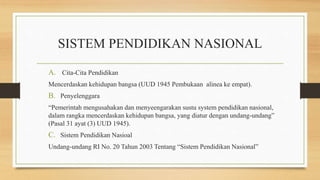 SISTEM PENDIDIKAN NASIONAL
A. Cita-Cita Pendidikan
Mencerdaskan kehidupan bangsa (UUD 1945 Pembukaan alinea ke empat).
B. Penyelenggara
“Pemerintah mengusahakan dan menyeengarakan sustu system pendidikan nasional,
dalam rangka mencerdaskan kehidupan bangsa, yang diatur dengan undang-undang”
(Pasal 31 ayat (3) UUD 1945).
C. Sistem Pendidikan Nasioal
Undang-undang RI No. 20 Tahun 2003 Tentang “Sistem Pendidikan Nasional”
 