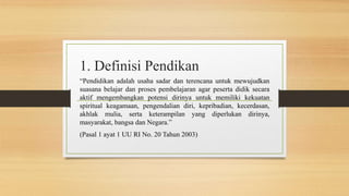 1. Definisi Pendikan
“Pendidikan adalah usaha sadar dan terencana untuk mewujudkan
suasana belajar dan proses pembelajaran agar peserta didik secara
aktif mengembangkan potensi dirinya untuk memiliki kekuatan
spiritual keagamaan, pengendalian diri, kepribadian, kecerdasan,
akhlak mulia, serta keterampilan yang diperlukan dirinya,
masyarakat, bangsa dan Negara.”
(Pasal 1 ayat 1 UU RI No. 20 Tahun 2003)
 