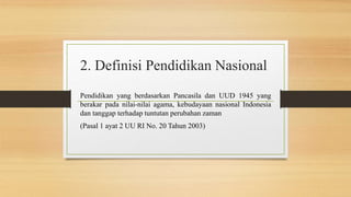 2. Definisi Pendidikan Nasional
Pendidikan yang berdasarkan Pancasila dan UUD 1945 yang
berakar pada nilai-nilai agama, kebudayaan nasional Indonesia
dan tanggap terhadap tuntutan perubahan zaman
(Pasal 1 ayat 2 UU RI No. 20 Tahun 2003)
 