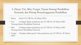 4. Dasar, Visi, Misi, Fungsi, Tujuan Strategi Pendidikan
Nasional, dan Prinsip Penyelenggaraan Pendidikan
• Dasar : Pasal 2 UU RI No. 20 Tahun 2003.
• Visi : Terdapat dalam penjelasan atas UU RI No. 20 Tahun 2003
Tentang Sistem Pendidikan Nasional.
• Misi : Terdapat dalam penjelasan atas UU RI No. 20 Tahun 2003
Tentang Sistem Pendidikan Nasional.
• Fungsi : Terdapat dalam pasal 3 dan penjelasan atas UU RI No. 20 Tahun
2003.
 