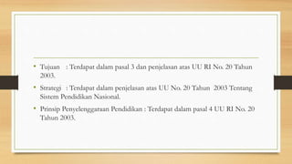 • Tujuan : Terdapat dalam pasal 3 dan penjelasan atas UU RI No. 20 Tahun
2003.
• Strategi : Terdapat dalam penjelasan atas UU No. 20 Tahun 2003 Tentang
Sistem Pendidikan Nasional.
• Prinsip Penyelenggaraan Pendidikan : Terdapat dalam pasal 4 UU RI No. 20
Tahun 2003.
 