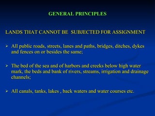 GENERAL PRINCIPLES LANDS THAT CANNOT BE  SUBJECTED FOR ASSIGNMENT All public roads, streets, lanes and paths, bridges, ditches, dykes and fences on or besides the same; The bed of the sea and of harbors and creeks below high water mark, the beds and bank of rivers, streams, irrigation and drainage channels; All canals, tanks, lakes , back waters and water courses etc. 