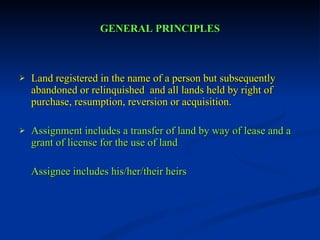GENERAL PRINCIPLES Land registered in the name of a person but subsequently abandoned or relinquished  and all lands held by right of purchase, resumption, reversion or acquisition. Assignment includes a transfer of land by way of lease and a grant of license for the use of land Assignee includes his/her/their heirs 