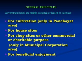 GENERAL PRINCIPLES Government lands are mainly assigned or leased or licensed: For cultivation (only in Panchayat area) For house sites For shop sites or other commercial or charitable purpose   (only in Municipal Corporation area) For beneficial enjoyment 