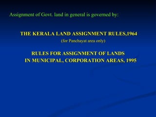 Assignment of Govt. land in general is governed by: THE KERALA LAND ASSIGNMENT RULES,1964 (for Panchayat area only) RULES FOR ASSIGNMENT OF LANDS  IN MUNICIPAL, CORPORATION AREAS, 1995 