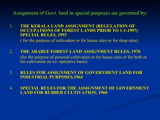 Assignment of Govt. land in special purposes are governed by: 1. THE KERALA LAND ASSIGNMENT (REGULATION OF OCCUPATIONS OF FOREST LANDS PRIOR TO 1-1-1997) SPECIAL RULES, 1993 ( for the purpose of cultivation or for house sites or for shop sites ) 2. THE ARABLE FOREST LAND ASSIGNMENT RULES, 1970 (for the purpose of personal cultivation or for house sites or for both or for cultivation on co- operative basis) 3. RULES FOR ASSIGNMENT OF GOVERNMENT LAND FOR INDUSTRIAL PURPOSES,1964 4. SPECIAL RULES FOR THE ASSIGNMENT OF GOVERNMENT   LAND FOR RUBBER CULTIVATION, 1960 