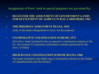 Assignment of Govt. land in special purposes are governed by: RULES FOR THE ASSIGNMENT OF GOVERNMENT LANDS FOR SETTLEMENT OF AGRICULTURAL LABOURERS, 1963 THE BHOODAN ASSIGNMENT RULES, 1962 (only to the lands relinquished to Govt. for the purpose) CO-OPERATIVE COLONISATION SCHEME, 1971 (For Govt. lands included in the co-operative colonisation scheme or the Ex- Servicemen Co-operative colonisation scheme sponsored by the  Govt. of India) HIGH RANGE COLONISATION SCHEME RULES, 1968 (for lands included in the High range Colonisation scheme in the Taluks of Udumbanchola and Devicolam) 