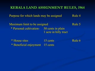 KERALA LAND ASSIGNMENT RULES, 1964 Purpose for which lands may be assigned  Rule 4 Maximum limit to be assigned   Rule 5   * Personal cultivation-  50 cents in plain  1 acre in hilly tract * House sites 15 cents  Rule 6  * Beneficial enjoyment 15 cents 