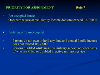 PRIORITY FOR ASSIGNMENT Rule 7 For occupied lands:   Occupant whose annual family income does not exceed Rs. 30000 Preference for unoccupied: Persons do not own or hold any land and annual family income  does not exceed Rs.30000  Persons disabled while in active military service or dependants  of who are killed or disabled in active military service 