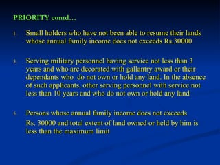 PRIORITY contd… Small holders who have not been able to resume their lands whose annual family income does not exceeds Rs.30000 Serving military personnel having service not less than 3 years and who are decorated with gallantry award or their dependants who  do not own or hold any land. In the absence of such applicants, other serving personnel with service not less than 10 years and who do not own or hold any land Persons whose annual family income does not exceeds  Rs. 30000 and total extent of land owned or held by him is less than the maximum limit 