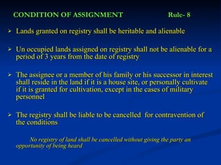 CONDITION OF ASSIGNMENT Rule- 8 Lands granted on registry shall be heritable and alienable Un occupied lands assigned on registry shall not be alienable for a period of 3 years from the date of registry The assignee or a member of his family or his successor in interest shall reside in the land if it is a house site, or personally cultivate if it is granted for cultivation, except in the cases of military personnel The registry shall be liable to be cancelled  for contravention of the conditions No registry of land shall be cancelled without giving the party an  opportunity of being heard 