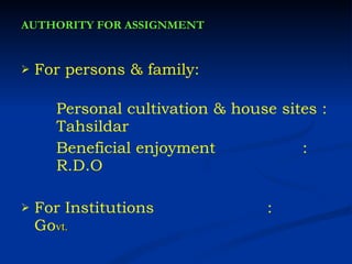 AUTHORITY FOR ASSIGNMENT For persons & family:  Personal cultivation & house sites :  Tahsildar Beneficial enjoyment   :  R.D.O For Institutions   :  Go vt. 
