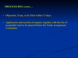 PROCEDURES contd…. Objection, if any, to be filed within 15 days Application and records of enquiry together with the list of assignable land to be placed before the Taluk Assignment Committee 
