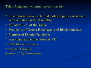 Taluk Assignment Committee consists of : *  One representative each of all political parties who have representation in the Assembly,  *  M.P.& M.L.A. of the Taluk, *  Presidents of Grama Panchayats and Block Panchayat *  Member of District Panchayat *  A nominated member from SC/ST *  Tahsildar (Convener) * Special Tahsildar Quorum:-  1/5 of the total members 