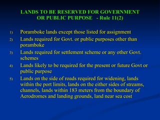 LANDS TO BE RESERVED FOR GOVERNMENT OR PUBLIC PURPOSE  - Rule 11(2) Poramboke lands except those listed for assignment Lands required for Govt. or public purposes other than poramboke Lands required for settlement scheme or any other Govt. schemes Lands likely to be required for the present or future Govt or public purpose Lands on the side of roads required for widening, lands within the port limits, lands on the either sides of streams, channels, lands within 183 meters from the boundary of Aerodromes and landing grounds, land near sea cost 
