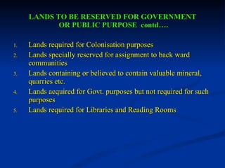 LANDS TO BE RESERVED FOR GOVERNMENT  OR PUBLIC PURPOSE  contd…. Lands required for Colonisation purposes Lands specially reserved for assignment to back ward communities Lands containing or believed to contain valuable mineral, quarries etc. Lands acquired for Govt. purposes but not required for such purposes Lands required for Libraries and Reading Rooms 