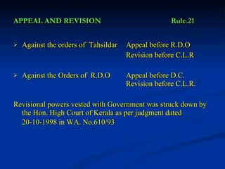 APPEAL AND REVISION Rule.21 Against the orders of  Tahsildar Appeal before R.D.O Revision before C.L.R Against the Orders of  R.D.O Appeal before D.C.  Revision before C.L.R. Revisional powers vested with Government was struck down by the Hon. High Court of Kerala as per judgment dated 20-10-1998 in WA. No.610/93   