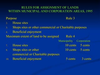 RULES FOR ASSIGNMENT OF LANDS  WITHIN MUNICIPAL AND CORPORATION AREAS, 1995 Purpose Rule 3 House sites Shops sites or other commercial or Charitable purposes Beneficial enjoyment Maximum extent of land to be assigned Rule 4   Municipality  Corporation House sites   10 cents  5 cents Shops sites or other    10 cents  5 cents commercial or Charitable purposes Beneficial enjoyment 5 cents   3 cents 