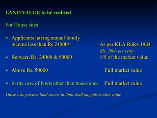LAND VALUE  to be realised For House sites Applicants having annual family income less than Rs.24000/-   As per KLA Rules 1964 (Rs. 200/- per cent) Between Rs. 24000 & 50000   1/5 of the market value Above Rs. 50000     Full market value In the case of lands other than house sites   Full market value Those who possess land excess in limit shall pay full market value 