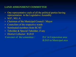 LAND ASSIGNMENT COMMITTEE One representative each of all the political parties having representation  in the Legislative Assembly M.P., M.L.A Chairman of the Municipal Council / Mayor Councilors of the respective wards Nominated members from SC/ST Tahsildar & Special Tahsildar, if any District Collector / R.D.O Convener of  the committee :  D.C in Corporation area   R.D.O in Municipal area 