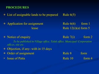 PROCEDURES List of assignable lands to be prepared Rule 6(5) Application for assignment Rule 6(6)  form 1    lease Rule 12(i)(a) form 5 Notice of enquiry Rule 7(i)  form 2 To be published in Village office, Taluk office, Municipal/ Corporation  offices, site etc. Objection, if any- with in 15 days Order of assignment Rule 8  form  Issue of Patta Rule 10  form 4 