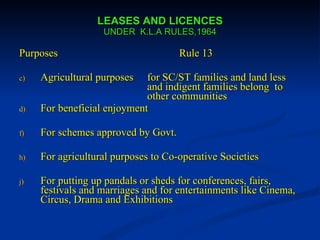 LEASES AND LICENCES UNDER  K.L.A RULES,1964 Purposes  Rule 13 Agricultural purposes for SC/ST families and land less  and indigent families belong  to  other communities For beneficial enjoyment For schemes approved by Govt. For agricultural purposes to Co-operative Societies For putting up pandals or sheds for conferences, fairs, festivals and marriages and for entertainments like Cinema, Circus, Drama and Exhibitions  