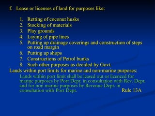 f.  Lease or licenses of land for purposes like: 1,  Retting of coconut husks 2.  Stocking of materials 3.  Play grounds 4.  Laying of pipe lines 5.  Putting up drainage coverings and construction of steps    on road margin 6.  Putting up shops 7.  Constructions of Petrol bunks 8.  Such other purposes as decided by Govt. Lands within port limits for marine and non-marine purposes: Lands within port limit shall be leased out or licenced for marine purposes by Port Dept. in consultation with Rev. Dept. and for non marine purposes by Revenue Dept. in consultation with Port Dept.     Rule 13A 