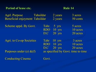 Period of lease etc. Rule 14 Agrl. Purpose Tahsildar 2 years 3 acres Beneficial enjoyment Tahsildar 2 years 50 cents Scheme appd. By Govt. Tahr.  5  yrs 5 acres RDO 10  yrs 10 acres D.C 20  yrs 20 acres Agri. to Co-op Societies  Tahr  10  yrs  3 acres RDO 10  yrs 10 acres D.C 20  yrs 20 acres Purposes under (e) &(f)  as specified by Govt. time to time Conducting Cinema Govt. 