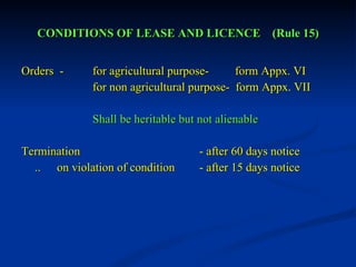 CONDITIONS OF LEASE AND LICENCE  (Rule 15) Orders  - for agricultural purpose-  form Appx. VI for non agricultural purpose-  form Appx. VII Shall be heritable but not alienable  Termination  - after 60 days notice .. on violation of condition - after 15 days notice 