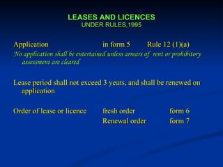 LEASES AND LICENCES UNDER RULES,1995 Application in form 5  Rule 12 (1)(a) No application shall be entertained unless arrears of  rent or prohibitory assessment are cleared Lease period shall not exceed 3 years, and shall be renewed on application Order of lease or licence fresh order form 6   Renewal order  form 7 