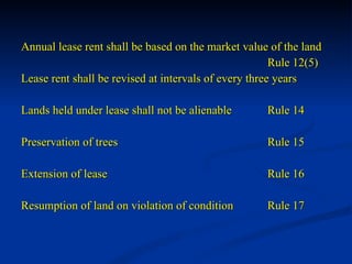 Annual lease rent shall be based on the market value of the land Rule 12(5) Lease rent shall be revised at intervals of every three years Lands held under lease shall not be alienable  Rule 14 Preservation of trees Rule 15 Extension of lease  Rule 16 Resumption of land on violation of condition Rule 17 