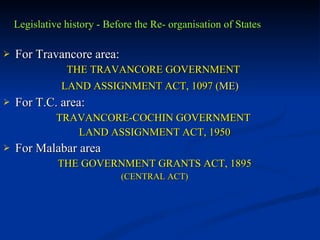 Legislative history - Before the Re- organisation of States For Travancore area: THE TRAVANCORE GOVERNMENT  LAND ASSIGNMENT ACT, 1097 ( ME)   For T.C. area: TRAVANCORE-COCHIN GOVERNMENT  LAND ASSIGNMENT ACT, 1950 For Malabar area THE GOVERNMENT GRANTS ACT, 1895 (CENTRAL ACT) 