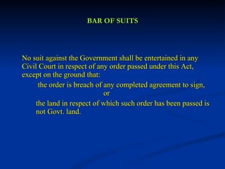 BAR OF SUITS No suit against the Government shall be entertained in any Civil Court in respect of any order passed under this Act, except on the ground that:   the order is breach of any completed agreement to sign,  or the land in respect of which such order has been passed is  not Govt. land. 