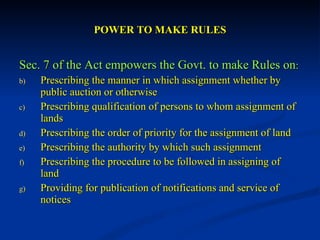 POWER TO MAKE RULES Sec. 7 of the Act empowers the Govt. to make Rules on : Prescribing the manner in which assignment whether by public auction or otherwise Prescribing qualification of persons to whom assignment of lands Prescribing the order of priority for the assignment of land Prescribing the authority by which such assignment Prescribing the procedure to be followed in assigning of land Providing for publication of notifications and service of notices 