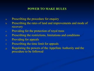 POWER TO MAKE RULES Prescribing the procedure for enquiry Prescribing the rates of land and improvements and mode of recovery Providing for the protection of royal trees Prescribing the restrictions, limitations and conditions  Providing for appeals Prescribing the time limit for appeals Regulating the powers of the Appellate Authority and the procedure to be followed 