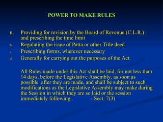 POWER TO MAKE RULES n. Providing for revision by the Board of Revenue (C.L.R.) and prescribing the time limit Regulating the issue of Patta or other Title deed Prescribing forms, wherever necessary Generally for carrying out the purposes of the Act. All Rules made under this Act shall be laid, for not less than 14 days, before the Legislative Assembly, as soon as possible  after they are made, and shall be subject to such modifications as the Legislative Assembly may make during the Session in which they are so laid or the session immediately following .  - Sect. 7(3) 
